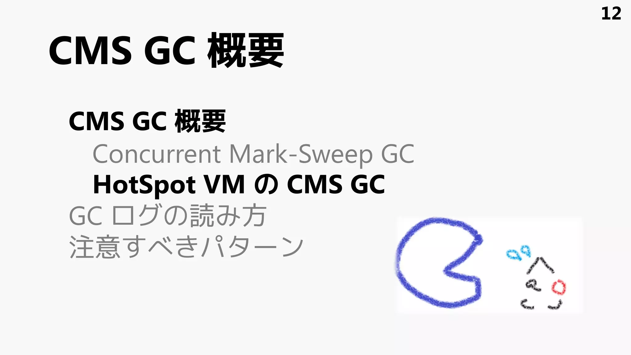 CMS GC 概要
CMS GC 概要
Concurrent Mark-Sweep GC
HotSpot VM の CMS GC
GC ログの読み方
注意すべきパターン
12
 