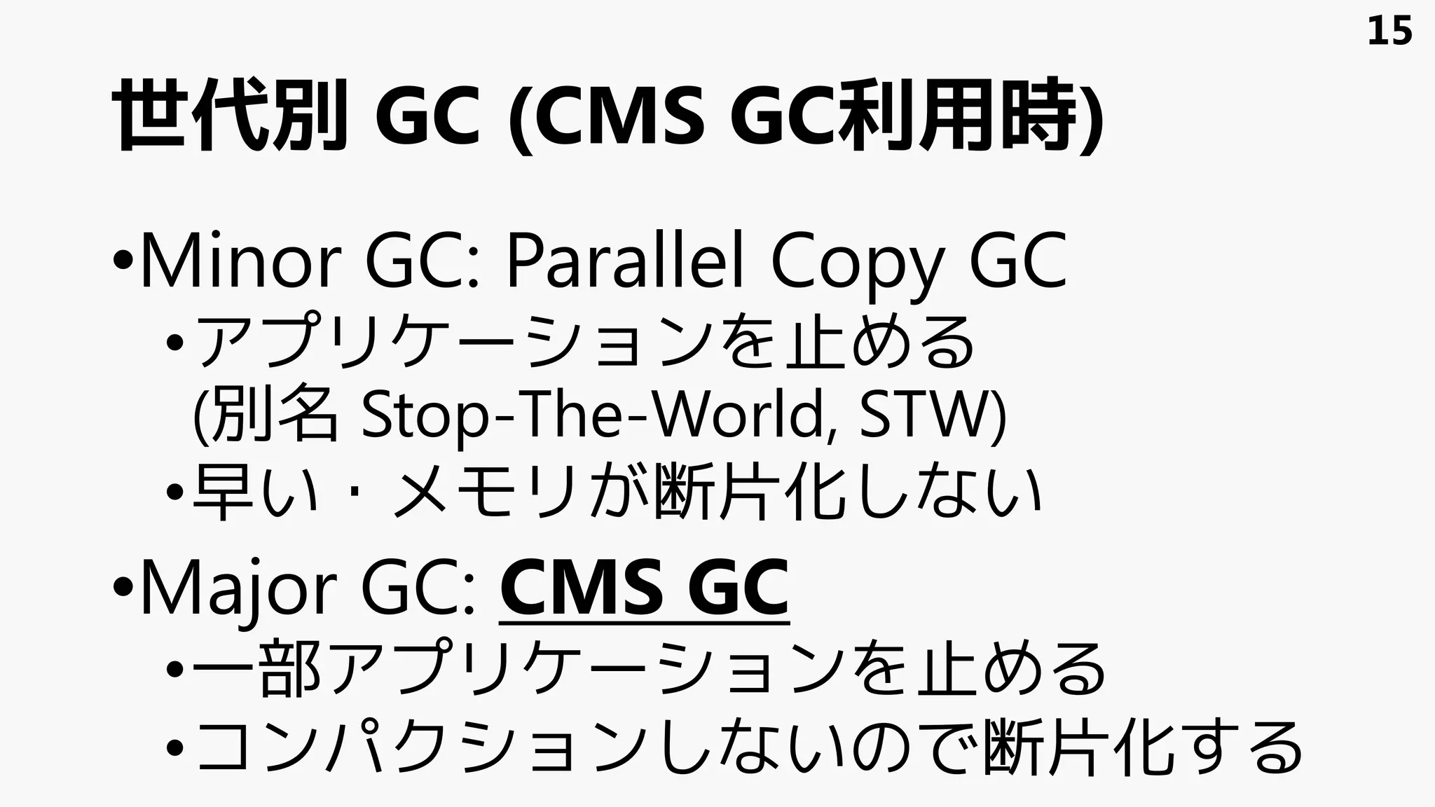 世代別 GC (CMS GC利用時)
•Minor GC: Parallel Copy GC
•アプリケーションを止める
(別名 Stop-The-World, STW)
•早い・メモリが断片化しない
•Major GC: CMS GC
•一部アプリケーションを止める
•コンパクションしないので断片化する
15
 