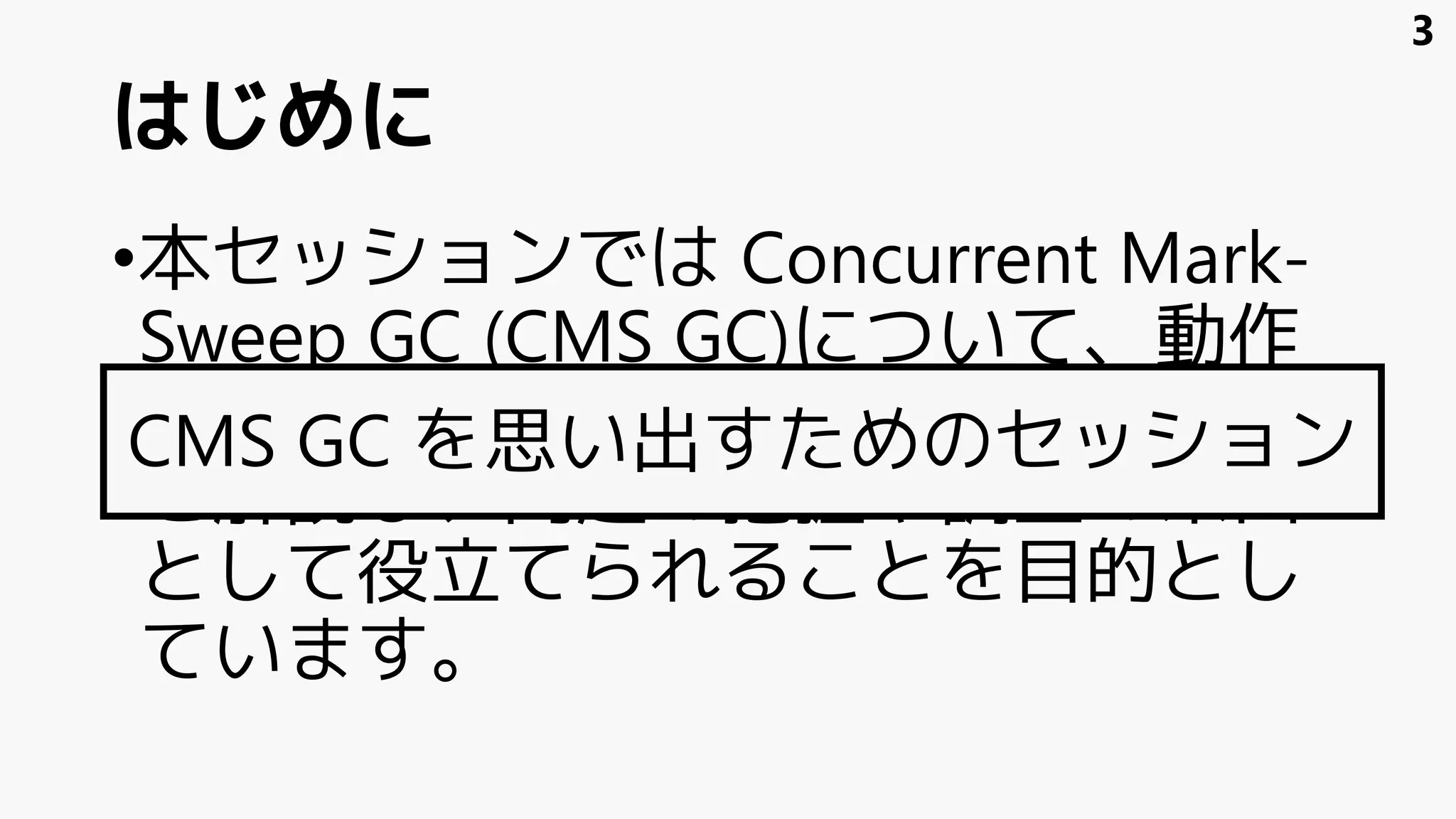 はじめに
•本セッションでは Concurrent Mark-
Sweep GC (CMS GC)について、動作
の概要の復習から GC ログの読み方
を解説し、問題の把握や調査の糸口
として役立てられることを目的とし
ています。
CMS GC を思い出すためのセッション
3
 