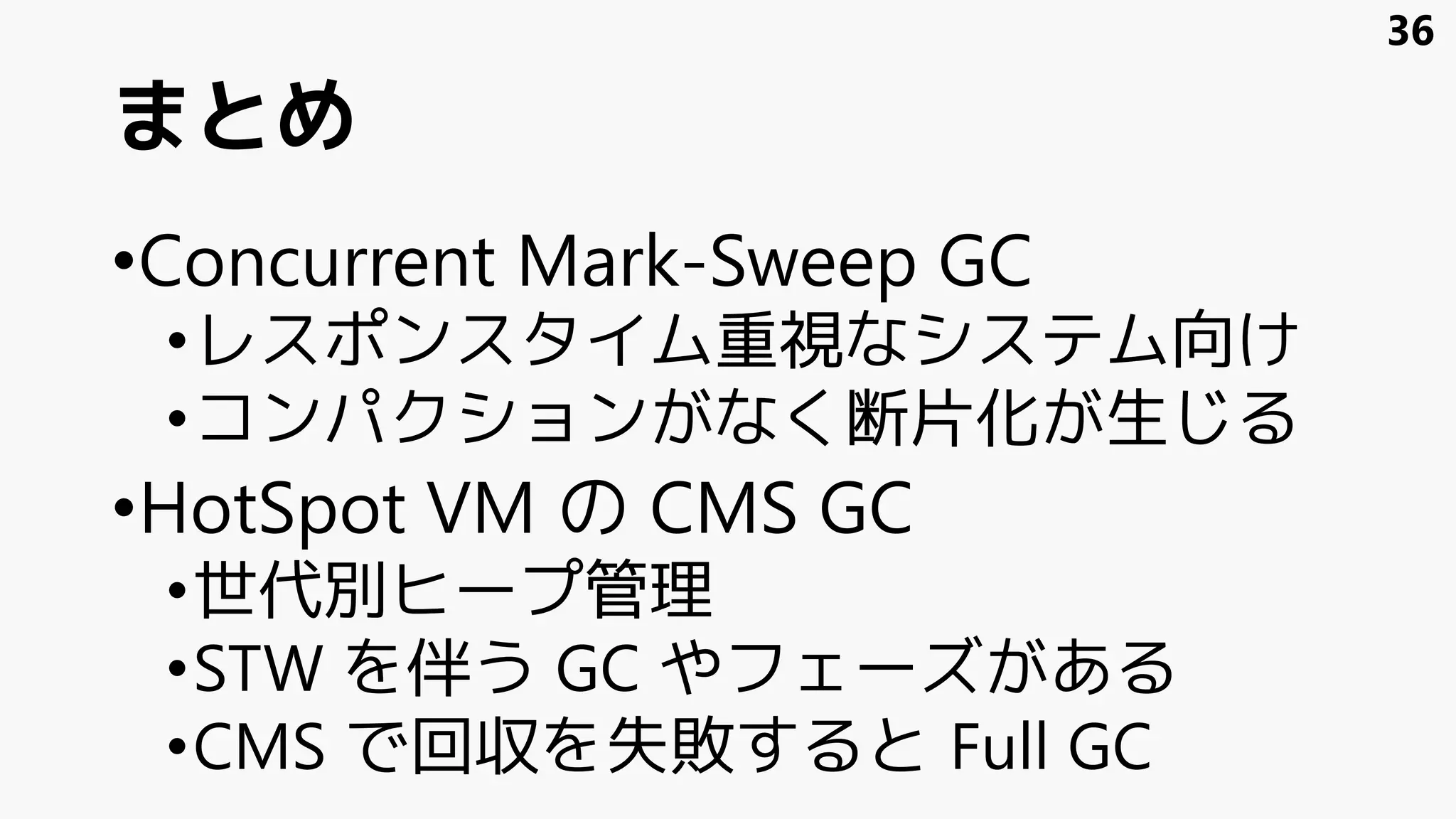 まとめ
•Concurrent Mark-Sweep GC
•レスポンスタイム重視なシステム向け
•コンパクションがなく断片化が生じる
•HotSpot VM の CMS GC
•世代別ヒープ管理
•STW を伴う GC やフェーズがある
•CMS で回収を失敗すると Full GC
36
 