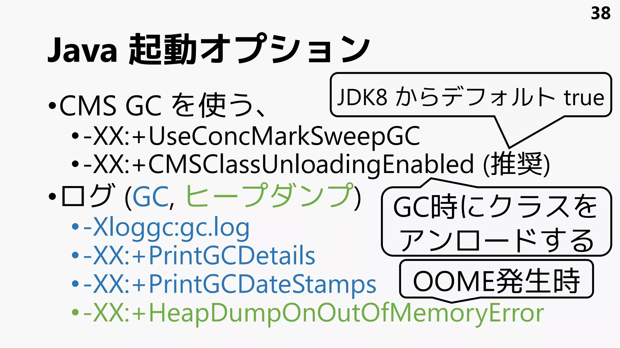 Java 起動オプション
•CMS GC を使う、
•-XX:+UseConcMarkSweepGC
•-XX:+CMSClassUnloadingEnabled (推奨)
•ログ (GC, ヒープダンプ)
•-Xloggc:gc.log
•-XX:+PrintGCDetails
•-XX:+PrintGCDateStamps
•-XX:+HeapDumpOnOutOfMemoryError
GC時にクラスを
アンロードする
OOME発生時
38
JDK8 からデフォルト true
 