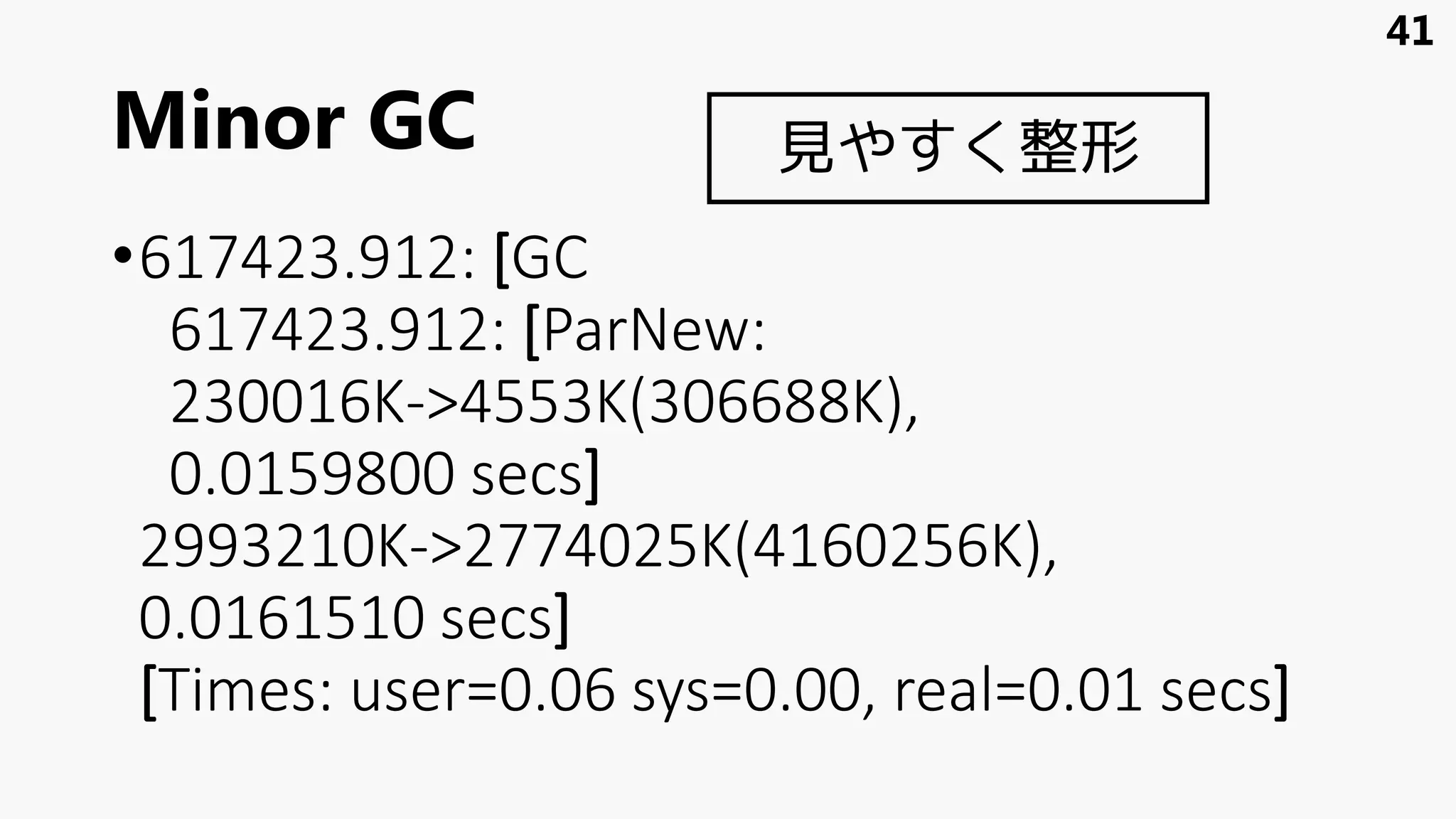 Minor GC
•617423.912: [GC
617423.912: [ParNew:
230016K->4553K(306688K),
0.0159800 secs]
2993210K->2774025K(4160256K),
0.0161510 secs]
[Times: user=0.06 sys=0.00, real=0.01 secs]
41
見やすく整形
 