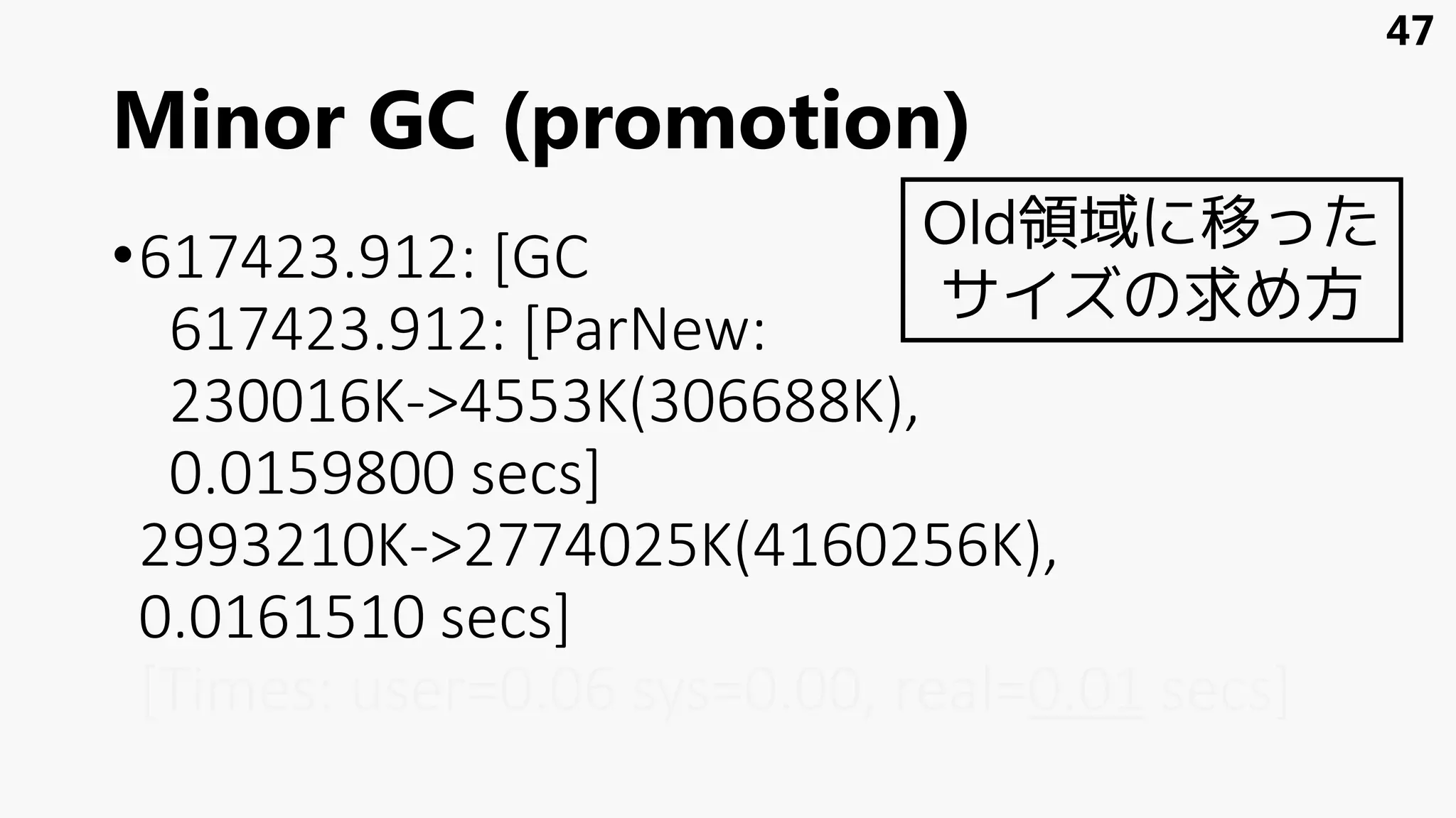 Minor GC (promotion)
•617423.912: [GC
617423.912: [ParNew:
230016K->4553K(306688K),
0.0159800 secs]
2993210K->2774025K(4160256K),
0.0161510 secs]
[Times: user=0.06 sys=0.00, real=0.01 secs]
47
Old領域に移った
サイズの求め方
 