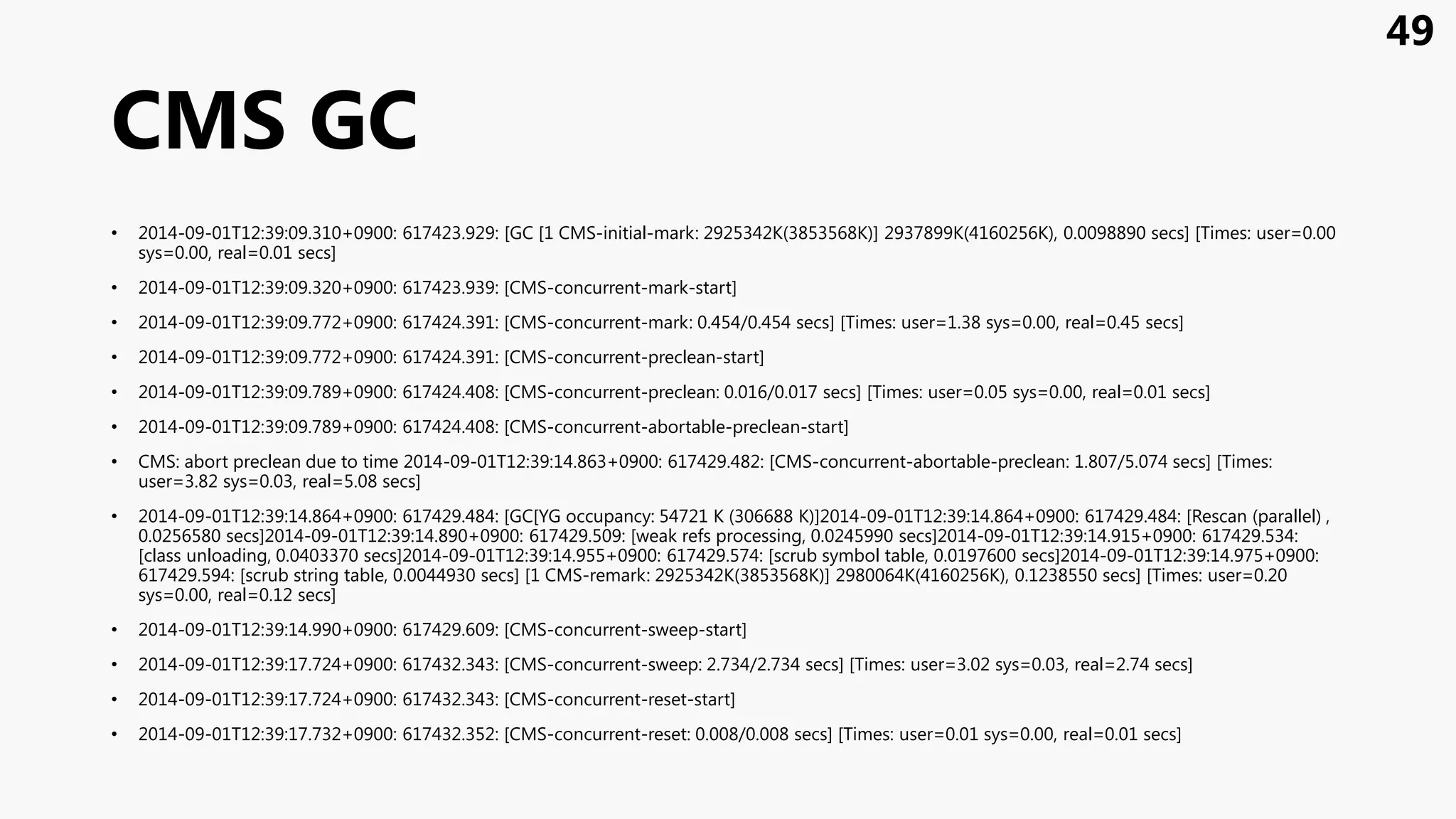 CMS GC
• 2014-09-01T12:39:09.310+0900: 617423.929: [GC [1 CMS-initial-mark: 2925342K(3853568K)] 2937899K(4160256K), 0.0098890 secs] [Times: user=0.00
sys=0.00, real=0.01 secs]
• 2014-09-01T12:39:09.320+0900: 617423.939: [CMS-concurrent-mark-start]
• 2014-09-01T12:39:09.772+0900: 617424.391: [CMS-concurrent-mark: 0.454/0.454 secs] [Times: user=1.38 sys=0.00, real=0.45 secs]
• 2014-09-01T12:39:09.772+0900: 617424.391: [CMS-concurrent-preclean-start]
• 2014-09-01T12:39:09.789+0900: 617424.408: [CMS-concurrent-preclean: 0.016/0.017 secs] [Times: user=0.05 sys=0.00, real=0.01 secs]
• 2014-09-01T12:39:09.789+0900: 617424.408: [CMS-concurrent-abortable-preclean-start]
• CMS: abort preclean due to time 2014-09-01T12:39:14.863+0900: 617429.482: [CMS-concurrent-abortable-preclean: 1.807/5.074 secs] [Times:
user=3.82 sys=0.03, real=5.08 secs]
• 2014-09-01T12:39:14.864+0900: 617429.484: [GC[YG occupancy: 54721 K (306688 K)]2014-09-01T12:39:14.864+0900: 617429.484: [Rescan (parallel) ,
0.0256580 secs]2014-09-01T12:39:14.890+0900: 617429.509: [weak refs processing, 0.0245990 secs]2014-09-01T12:39:14.915+0900: 617429.534:
[class unloading, 0.0403370 secs]2014-09-01T12:39:14.955+0900: 617429.574: [scrub symbol table, 0.0197600 secs]2014-09-01T12:39:14.975+0900:
617429.594: [scrub string table, 0.0044930 secs] [1 CMS-remark: 2925342K(3853568K)] 2980064K(4160256K), 0.1238550 secs] [Times: user=0.20
sys=0.00, real=0.12 secs]
• 2014-09-01T12:39:14.990+0900: 617429.609: [CMS-concurrent-sweep-start]
• 2014-09-01T12:39:17.724+0900: 617432.343: [CMS-concurrent-sweep: 2.734/2.734 secs] [Times: user=3.02 sys=0.03, real=2.74 secs]
• 2014-09-01T12:39:17.724+0900: 617432.343: [CMS-concurrent-reset-start]
• 2014-09-01T12:39:17.732+0900: 617432.352: [CMS-concurrent-reset: 0.008/0.008 secs] [Times: user=0.01 sys=0.00, real=0.01 secs]
49
 