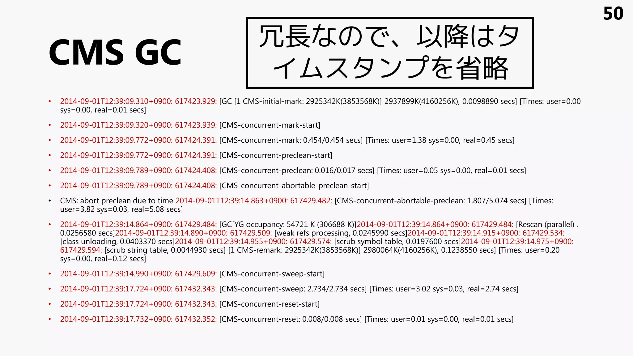 CMS GC
• 2014-09-01T12:39:09.310+0900: 617423.929: [GC [1 CMS-initial-mark: 2925342K(3853568K)] 2937899K(4160256K), 0.0098890 secs] [Times: user=0.00
sys=0.00, real=0.01 secs]
• 2014-09-01T12:39:09.320+0900: 617423.939: [CMS-concurrent-mark-start]
• 2014-09-01T12:39:09.772+0900: 617424.391: [CMS-concurrent-mark: 0.454/0.454 secs] [Times: user=1.38 sys=0.00, real=0.45 secs]
• 2014-09-01T12:39:09.772+0900: 617424.391: [CMS-concurrent-preclean-start]
• 2014-09-01T12:39:09.789+0900: 617424.408: [CMS-concurrent-preclean: 0.016/0.017 secs] [Times: user=0.05 sys=0.00, real=0.01 secs]
• 2014-09-01T12:39:09.789+0900: 617424.408: [CMS-concurrent-abortable-preclean-start]
• CMS: abort preclean due to time 2014-09-01T12:39:14.863+0900: 617429.482: [CMS-concurrent-abortable-preclean: 1.807/5.074 secs] [Times:
user=3.82 sys=0.03, real=5.08 secs]
• 2014-09-01T12:39:14.864+0900: 617429.484: [GC[YG occupancy: 54721 K (306688 K)]2014-09-01T12:39:14.864+0900: 617429.484: [Rescan (parallel) ,
0.0256580 secs]2014-09-01T12:39:14.890+0900: 617429.509: [weak refs processing, 0.0245990 secs]2014-09-01T12:39:14.915+0900: 617429.534:
[class unloading, 0.0403370 secs]2014-09-01T12:39:14.955+0900: 617429.574: [scrub symbol table, 0.0197600 secs]2014-09-01T12:39:14.975+0900:
617429.594: [scrub string table, 0.0044930 secs] [1 CMS-remark: 2925342K(3853568K)] 2980064K(4160256K), 0.1238550 secs] [Times: user=0.20
sys=0.00, real=0.12 secs]
• 2014-09-01T12:39:14.990+0900: 617429.609: [CMS-concurrent-sweep-start]
• 2014-09-01T12:39:17.724+0900: 617432.343: [CMS-concurrent-sweep: 2.734/2.734 secs] [Times: user=3.02 sys=0.03, real=2.74 secs]
• 2014-09-01T12:39:17.724+0900: 617432.343: [CMS-concurrent-reset-start]
• 2014-09-01T12:39:17.732+0900: 617432.352: [CMS-concurrent-reset: 0.008/0.008 secs] [Times: user=0.01 sys=0.00, real=0.01 secs]
50
冗長なので、以降はタ
イムスタンプを省略
 