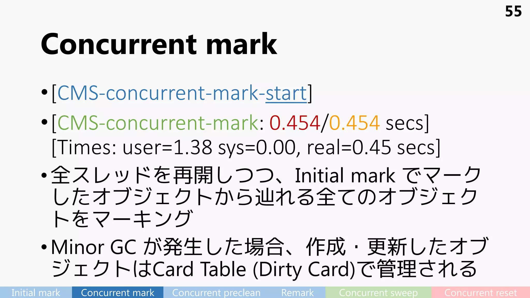 Concurrent mark
•[CMS-concurrent-mark-start]
•[CMS-concurrent-mark: 0.454/0.454 secs]
[Times: user=1.38 sys=0.00, real=0.45 secs]
•全スレッドを再開しつつ、Initial mark でマーク
したオブジェクトから辿れる全てのオブジェク
トをマーキング
•Minor GC が発生した場合、作成・更新したオブ
ジェクトはCard Table (Dirty Card)で管理される
55
Initial mark Concurrent mark Concurrent preclean Remark Concurrent sweep Concurrent reset
 