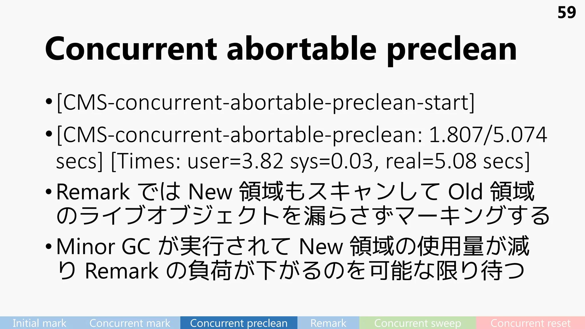 Concurrent abortable preclean
•[CMS-concurrent-abortable-preclean-start]
•[CMS-concurrent-abortable-preclean: 1.807/5.074
secs] [Times: user=3.82 sys=0.03, real=5.08 secs]
•Remark では New 領域もスキャンして Old 領域
のライブオブジェクトを漏らさずマーキングする
•Minor GC が実行されて New 領域の使用量が減
り Remark の負荷が下がるのを可能な限り待つ
59
Initial mark Concurrent mark Concurrent preclean Remark Concurrent sweep Concurrent reset
 