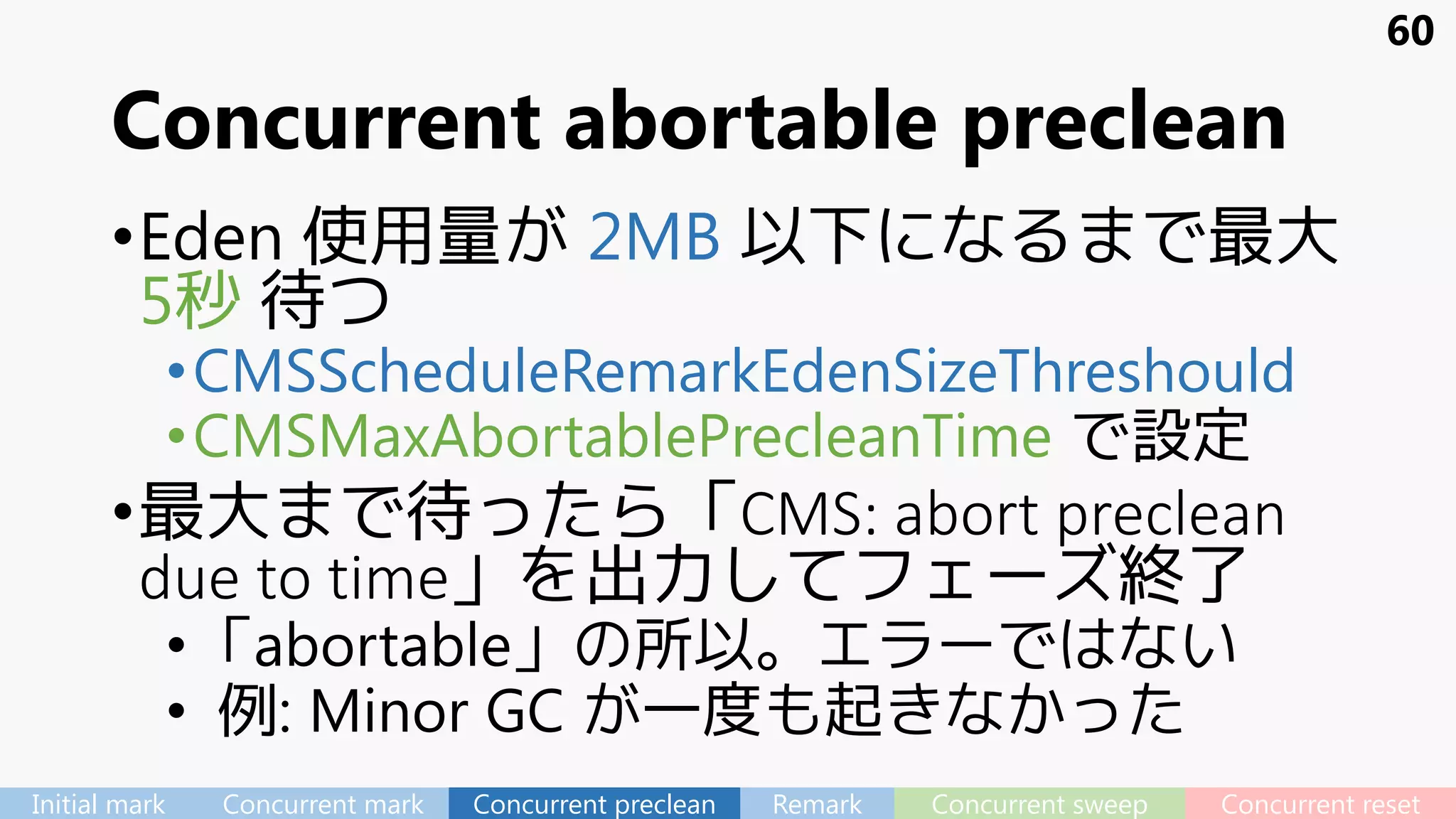 Concurrent abortable preclean
•Eden 使用量が 2MB 以下になるまで最大
5秒 待つ
•CMSScheduleRemarkEdenSizeThreshould
•CMSMaxAbortablePrecleanTime で設定
•最大まで待ったら「CMS: abort preclean
due to time」を出力してフェーズ終了
•「abortable」の所以。エラーではない
• 例: Minor GC が一度も起きなかった
60
Initial mark Concurrent mark Concurrent preclean Remark Concurrent sweep Concurrent reset
 