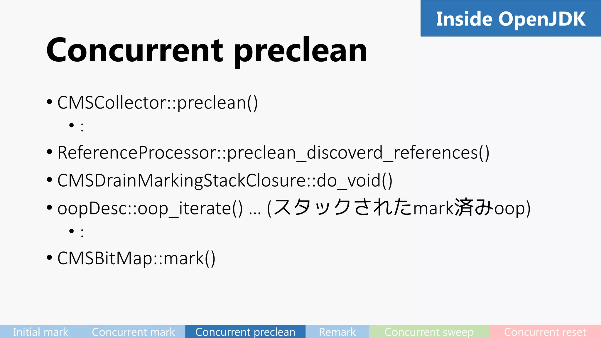 Concurrent preclean
• CMSCollector::preclean()
• :
• ReferenceProcessor::preclean_discoverd_references()
• CMSDrainMarkingStackClosure::do_void()
• oopDesc::oop_iterate() … (スタックされたmark済みoop)
• :
• CMSBitMap::mark()
61Inside OpenJDK
Initial mark Concurrent mark Concurrent preclean Remark Concurrent sweep Concurrent reset
 