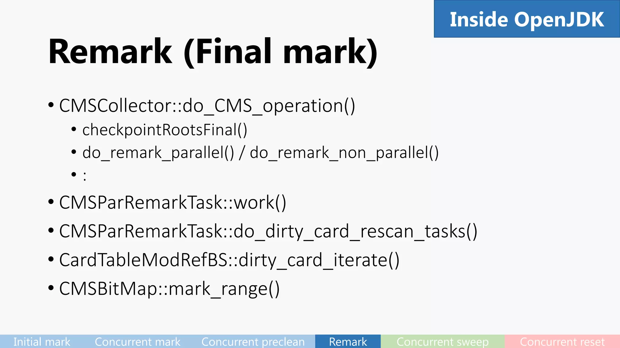 Remark (Final mark)
• CMSCollector::do_CMS_operation()
• checkpointRootsFinal()
• do_remark_parallel() / do_remark_non_parallel()
• :
• CMSParRemarkTask::work()
• CMSParRemarkTask::do_dirty_card_rescan_tasks()
• CardTableModRefBS::dirty_card_iterate()
• CMSBitMap::mark_range()
65Inside OpenJDK
Initial mark Concurrent mark Concurrent preclean Remark Concurrent sweep Concurrent reset
 