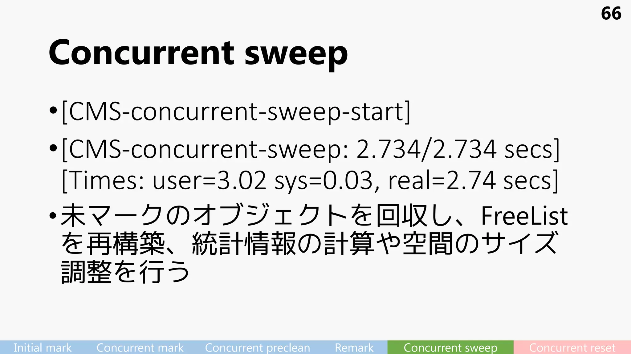 Concurrent sweep
•[CMS-concurrent-sweep-start]
•[CMS-concurrent-sweep: 2.734/2.734 secs]
[Times: user=3.02 sys=0.03, real=2.74 secs]
•未マークのオブジェクトを回収し、FreeList
を再構築、統計情報の計算や空間のサイズ
調整を行う
66
Initial mark Concurrent mark Concurrent preclean Remark Concurrent sweep Concurrent reset
 