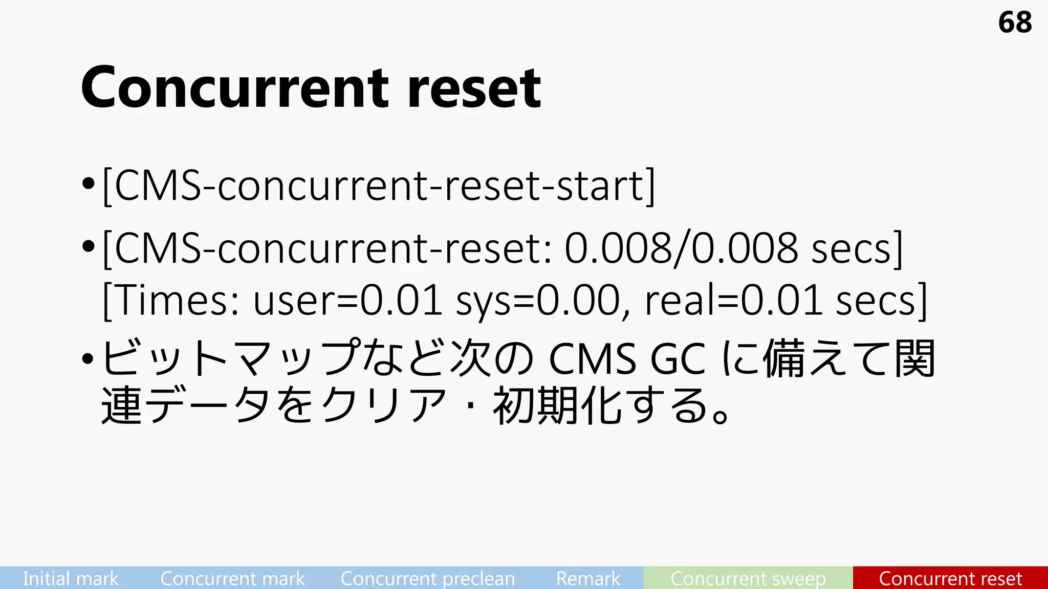 Concurrent reset
•[CMS-concurrent-reset-start]
•[CMS-concurrent-reset: 0.008/0.008 secs]
[Times: user=0.01 sys=0.00, real=0.01 secs]
•ビットマップなど次の CMS GC に備えて関
連データをクリア・初期化する。
68
Initial mark Concurrent mark Concurrent preclean Remark Concurrent sweep Concurrent reset
 