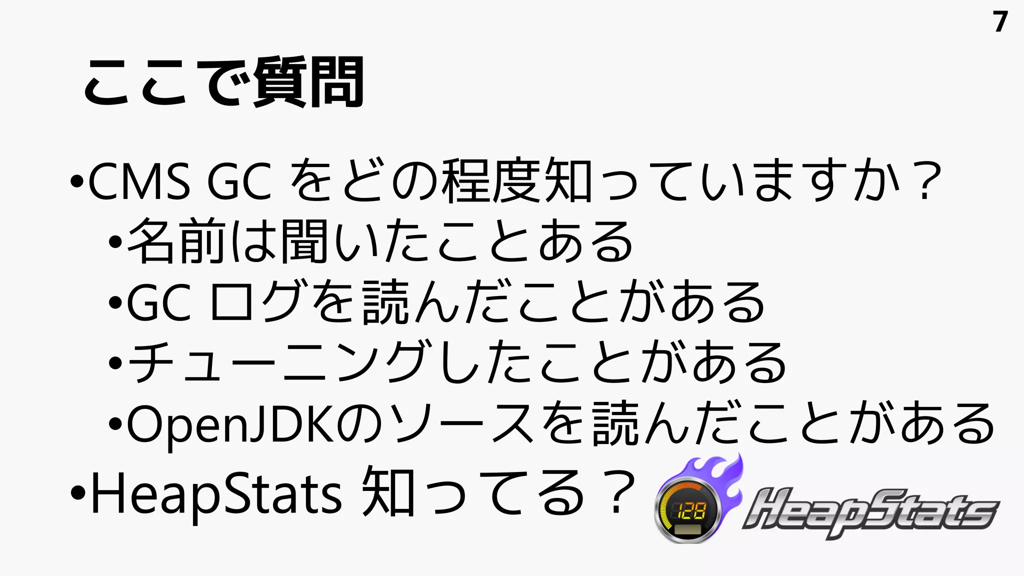 ここで質問
•CMS GC をどの程度知っていますか？
•名前は聞いたことある
•GC ログを読んだことがある
•チューニングしたことがある
•OpenJDKのソースを読んだことがある
•HeapStats 知ってる？
7
 