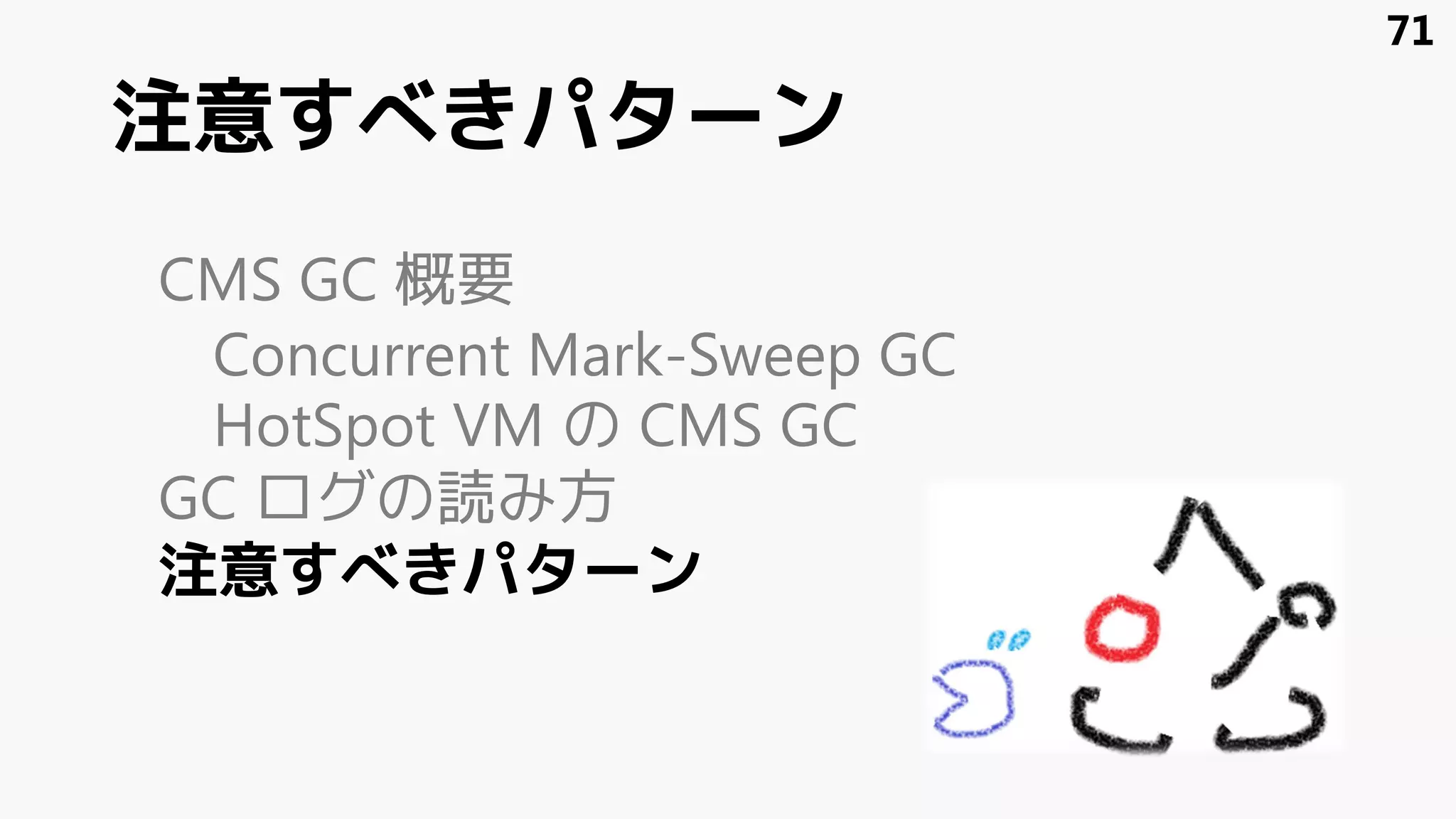 注意すべきパターン
CMS GC 概要
Concurrent Mark-Sweep GC
HotSpot VM の CMS GC
GC ログの読み方
注意すべきパターン
71
 