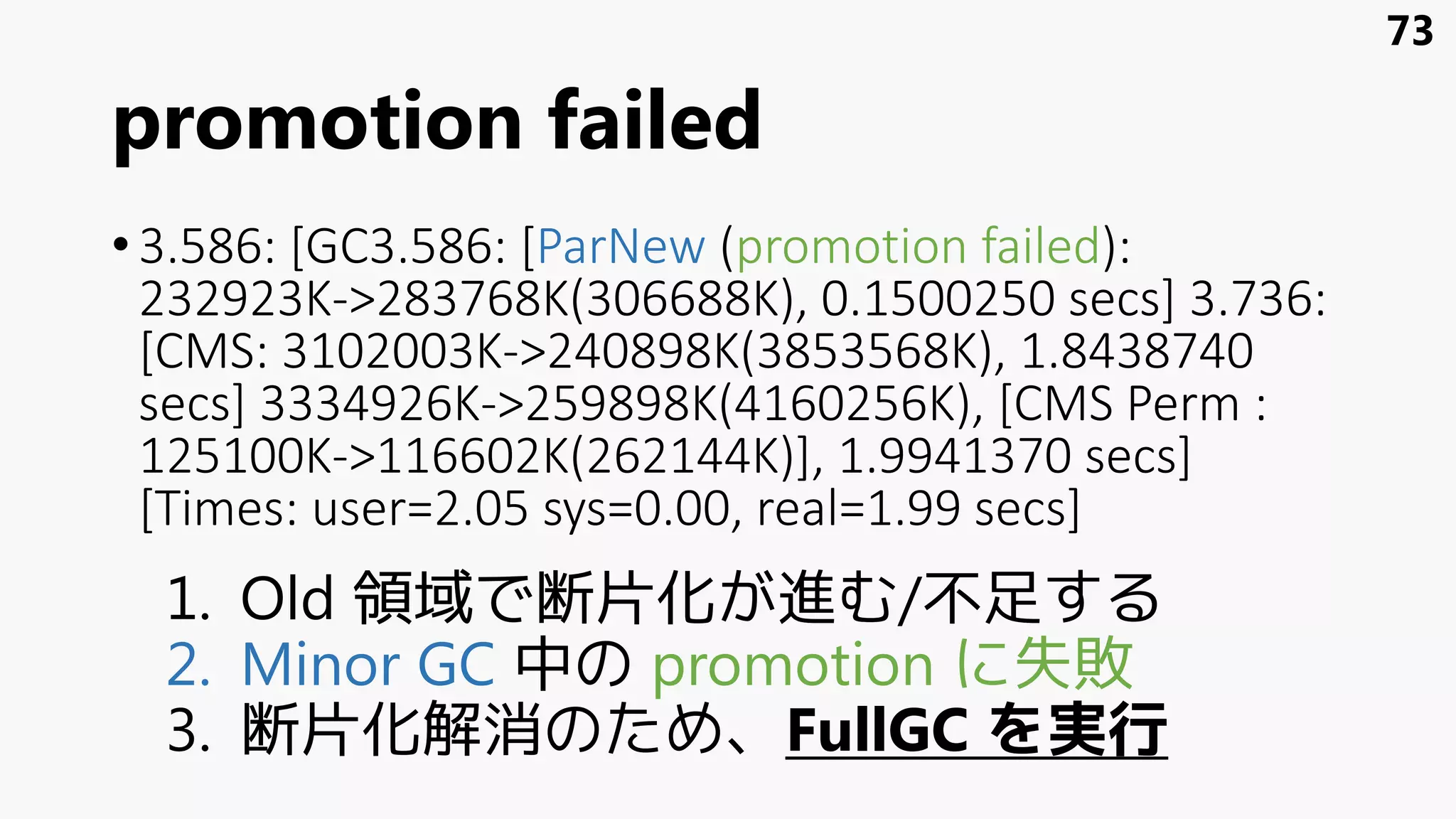 promotion failed
•3.586: [GC3.586: [ParNew (promotion failed):
232923K->283768K(306688K), 0.1500250 secs] 3.736:
[CMS: 3102003K->240898K(3853568K), 1.8438740
secs] 3334926K->259898K(4160256K), [CMS Perm :
125100K->116602K(262144K)], 1.9941370 secs]
[Times: user=2.05 sys=0.00, real=1.99 secs]
1. Old 領域で断片化が進む/不足する
2. Minor GC 中の promotion に失敗
3. 断片化解消のため、FullGC を実行
73
 