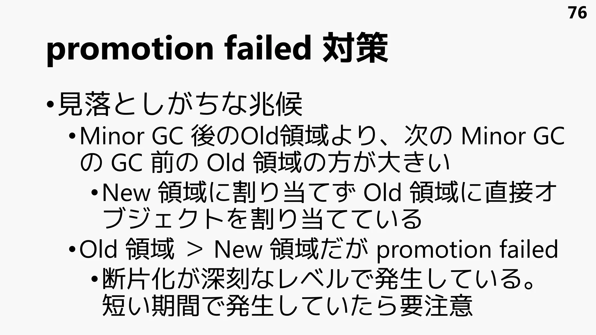 promotion failed 対策
•見落としがちな兆候
•Minor GC 後のOld領域より、次の Minor GC
の GC 前の Old 領域の方が大きい
•New 領域に割り当てず Old 領域に直接オ
ブジェクトを割り当てている
•Old 領域 ＞ New 領域だが promotion failed
•断片化が深刻なレベルで発生している。
短い期間で発生していたら要注意
76
 