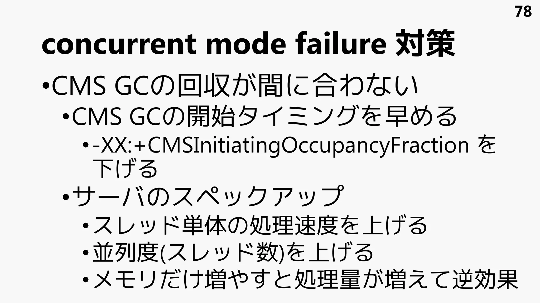 concurrent mode failure 対策
•CMS GCの回収が間に合わない
•CMS GCの開始タイミングを早める
•-XX:+CMSInitiatingOccupancyFraction を
下げる
•サーバのスペックアップ
•スレッド単体の処理速度を上げる
•並列度(スレッド数)を上げる
•メモリだけ増やすと処理量が増えて逆効果
78
 