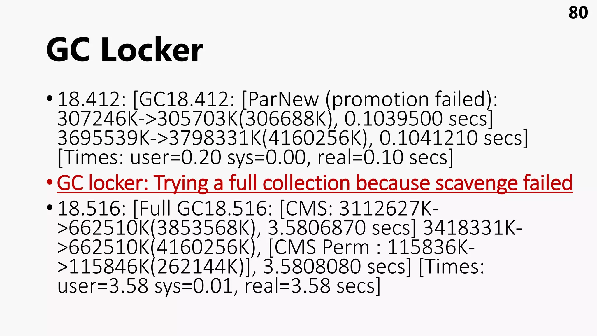 GC Locker
•18.412: [GC18.412: [ParNew (promotion failed):
307246K->305703K(306688K), 0.1039500 secs]
3695539K->3798331K(4160256K), 0.1041210 secs]
[Times: user=0.20 sys=0.00, real=0.10 secs]
•GC locker: Trying a full collection because scavenge failed
•18.516: [Full GC18.516: [CMS: 3112627K-
>662510K(3853568K), 3.5806870 secs] 3418331K-
>662510K(4160256K), [CMS Perm : 115836K-
>115846K(262144K)], 3.5808080 secs] [Times:
user=3.58 sys=0.01, real=3.58 secs]
80
 