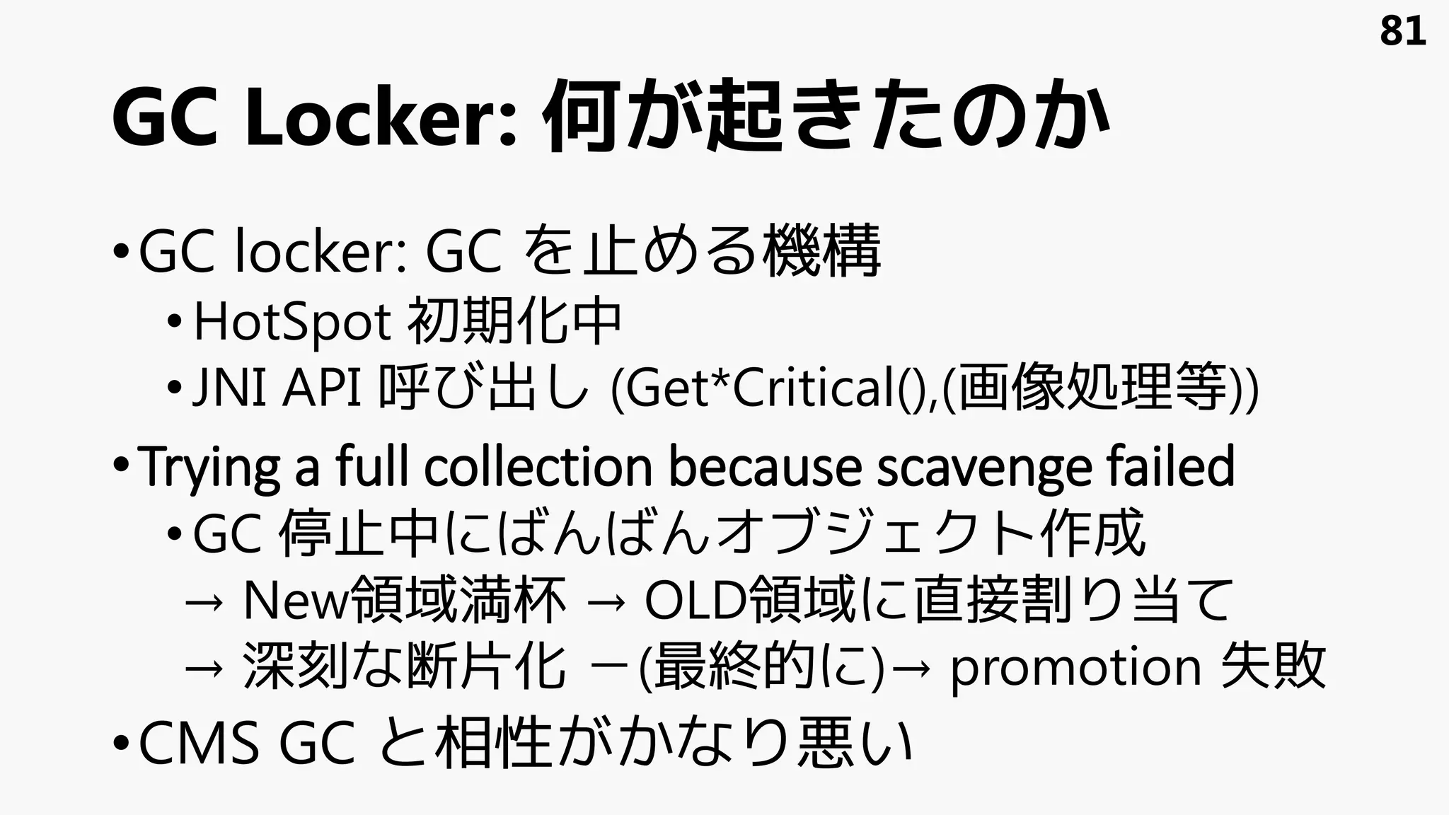 81
•GC locker: GC を止める機構
•HotSpot 初期化中
•JNI API 呼び出し (Get*Critical(),(画像処理等))
•Trying a full collection because scavenge failed
•GC 停止中にばんばんオブジェクト作成
→ New領域満杯 → OLD領域に直接割り当て
→ 深刻な断片化 －(最終的に)→ promotion 失敗
•CMS GC と相性がかなり悪い
GC Locker: 何が起きたのか
 