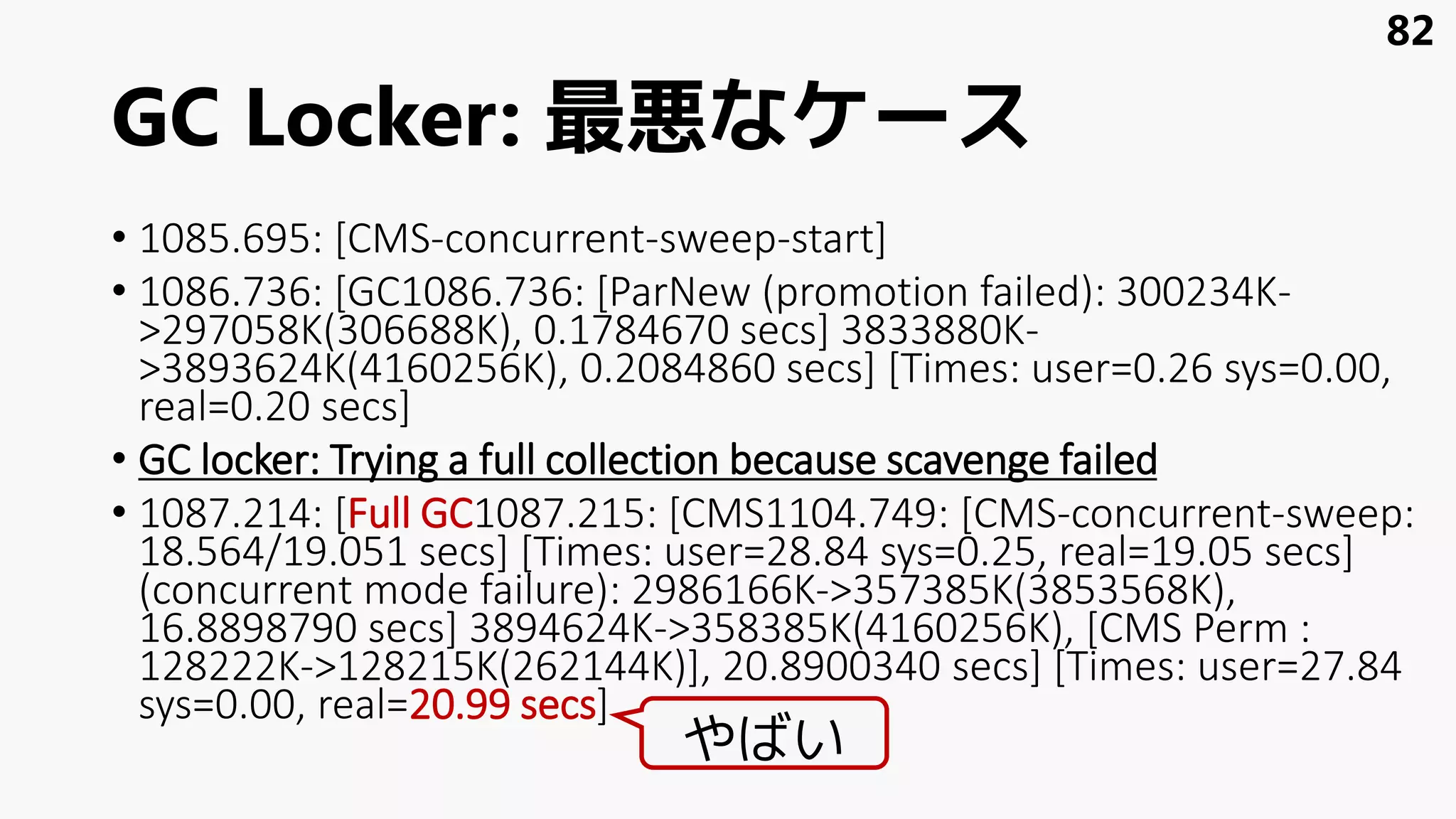 GC Locker: 最悪なケース
• 1085.695: [CMS-concurrent-sweep-start]
• 1086.736: [GC1086.736: [ParNew (promotion failed): 300234K-
>297058K(306688K), 0.1784670 secs] 3833880K-
>3893624K(4160256K), 0.2084860 secs] [Times: user=0.26 sys=0.00,
real=0.20 secs]
• GC locker: Trying a full collection because scavenge failed
• 1087.214: [Full GC1087.215: [CMS1104.749: [CMS-concurrent-sweep:
18.564/19.051 secs] [Times: user=28.84 sys=0.25, real=19.05 secs]
(concurrent mode failure): 2986166K->357385K(3853568K),
16.8898790 secs] 3894624K->358385K(4160256K), [CMS Perm :
128222K->128215K(262144K)], 20.8900340 secs] [Times: user=27.84
sys=0.00, real=20.99 secs]
82
やばい
 