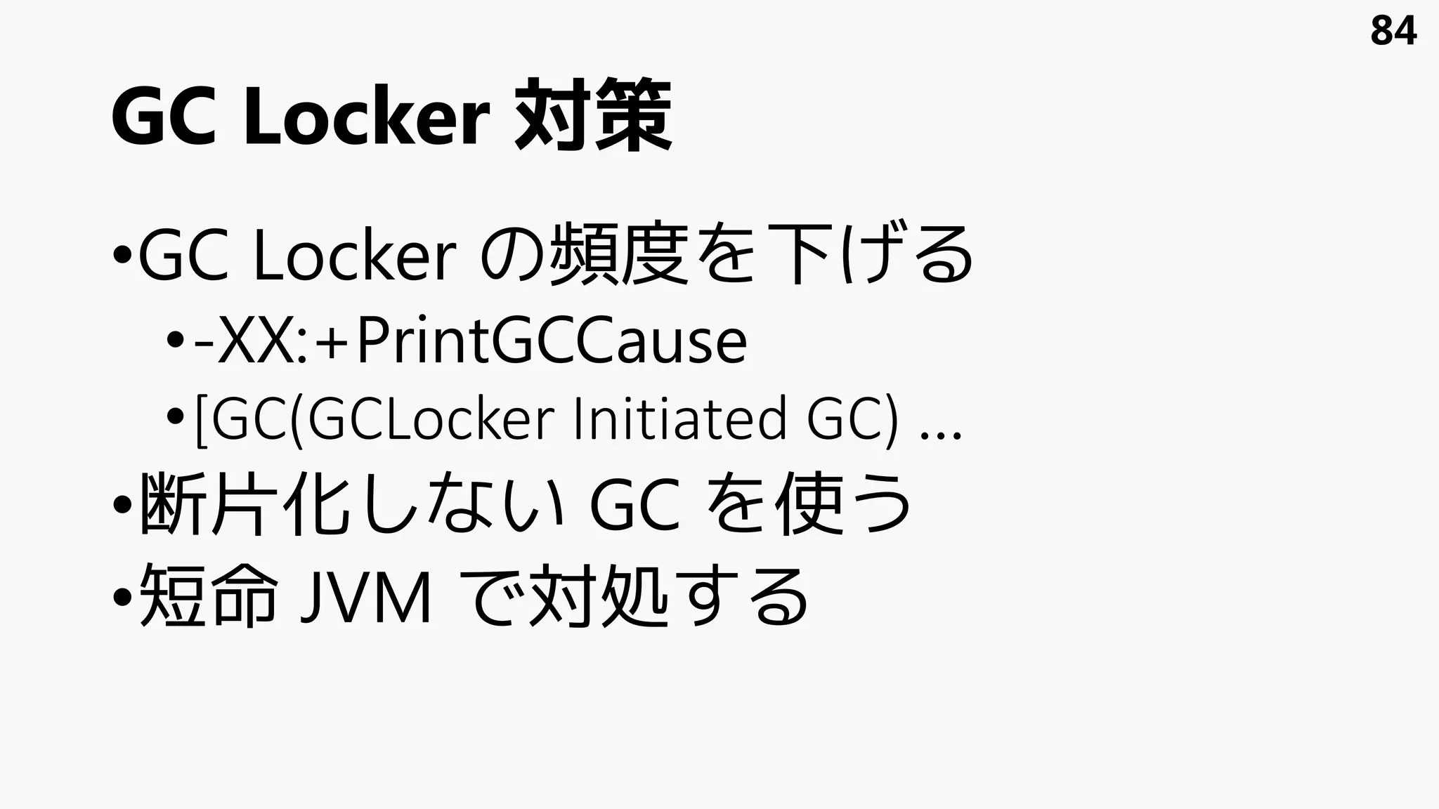 GC Locker 対策
•GC Locker の頻度を下げる
•-XX:+PrintGCCause
•[GC(GCLocker Initiated GC) …
•断片化しない GC を使う
•短命 JVM で対処する
84
 