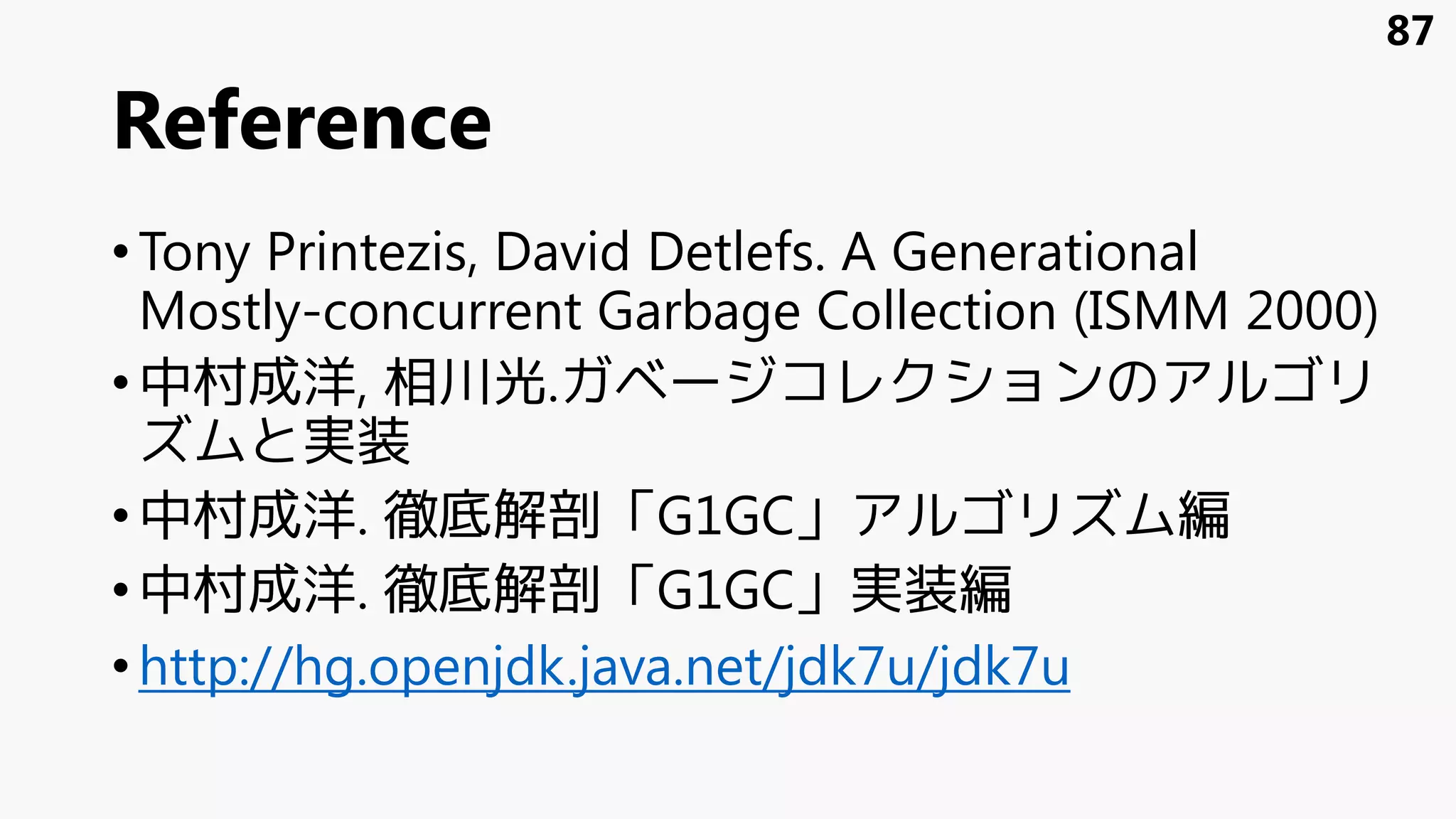 Reference
•Tony Printezis, David Detlefs. A Generational
Mostly-concurrent Garbage Collection (ISMM 2000)
•中村成洋, 相川光.ガベージコレクションのアルゴリ
ズムと実装
•中村成洋. 徹底解剖「G1GC」アルゴリズム編
•中村成洋. 徹底解剖「G1GC」実装編
•http://hg.openjdk.java.net/jdk7u/jdk7u
87
 