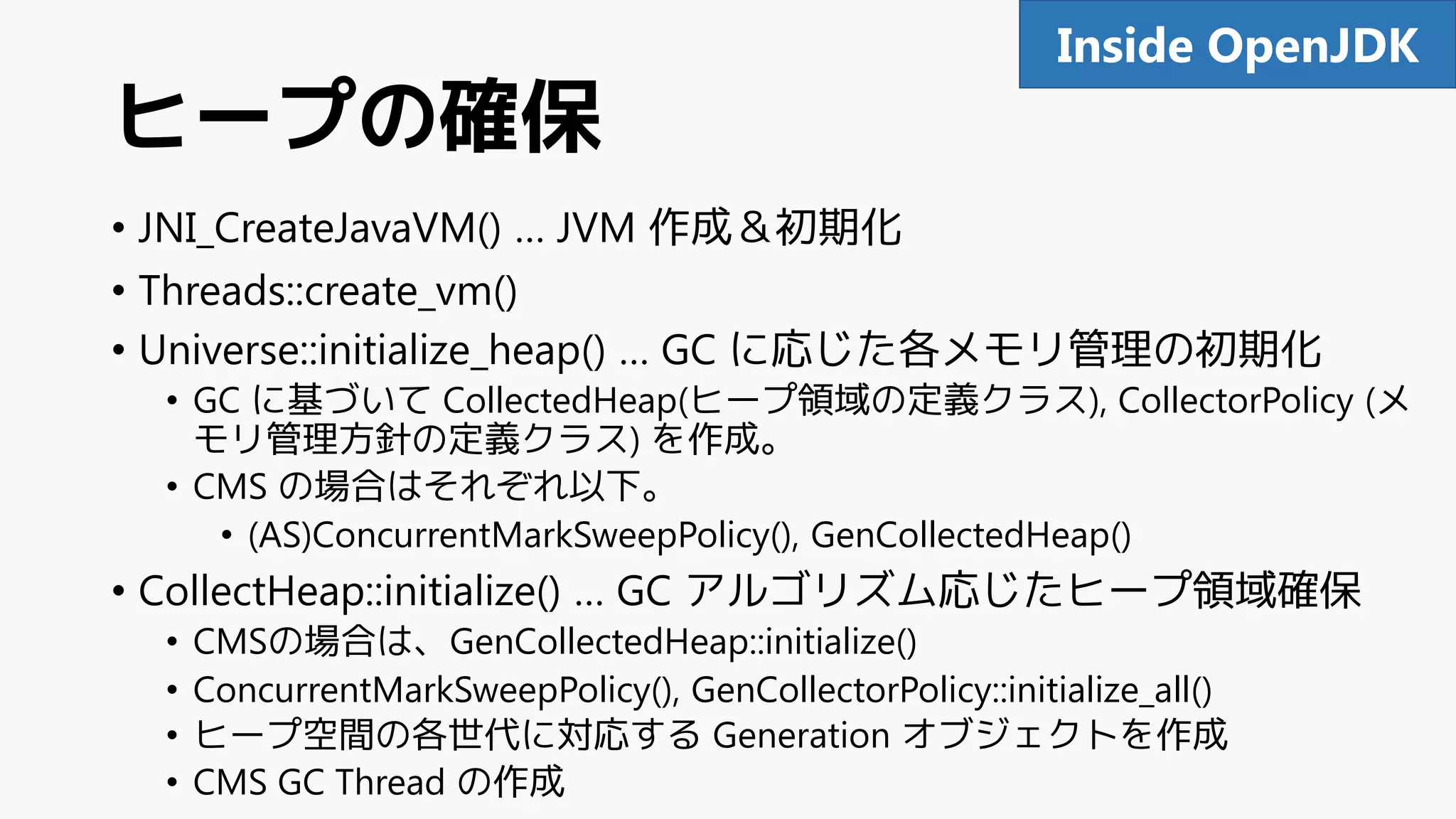 ヒープの確保
• JNI_CreateJavaVM() … JVM 作成＆初期化
• Threads::create_vm()
• Universe::initialize_heap() … GC に応じた各メモリ管理の初期化
• GC に基づいて CollectedHeap(ヒープ領域の定義クラス), CollectorPolicy (メ
モリ管理方針の定義クラス) を作成。
• CMS の場合はそれぞれ以下。
• (AS)ConcurrentMarkSweepPolicy(), GenCollectedHeap()
• CollectHeap::initialize() … GC アルゴリズム応じたヒープ領域確保
• CMSの場合は、GenCollectedHeap::initialize()
• ConcurrentMarkSweepPolicy(), GenCollectorPolicy::initialize_all()
• ヒープ空間の各世代に対応する Generation オブジェクトを作成
• CMS GC Thread の作成
90Inside OpenJDK
 