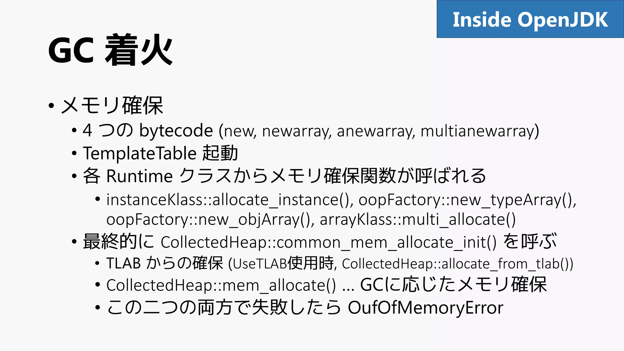 GC 着火
• メモリ確保
• 4 つの bytecode (new, newarray, anewarray, multianewarray)
• TemplateTable 起動
• 各 Runtime クラスからメモリ確保関数が呼ばれる
• instanceKlass::allocate_instance(), oopFactory::new_typeArray(),
oopFactory::new_objArray(), arrayKlass::multi_allocate()
• 最終的に CollectedHeap::common_mem_allocate_init() を呼ぶ
• TLAB からの確保 (UseTLAB使用時, CollectedHeap::allocate_from_tlab())
• CollectedHeap::mem_allocate() … GCに応じたメモリ確保
• この二つの両方で失敗したら OufOfMemoryError
91Inside OpenJDK
 