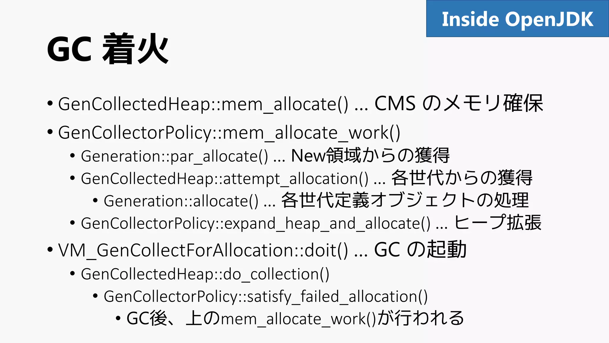 GC 着火
• GenCollectedHeap::mem_allocate() … CMS のメモリ確保
• GenCollectorPolicy::mem_allocate_work()
• Generation::par_allocate() … New領域からの獲得
• GenCollectedHeap::attempt_allocation() … 各世代からの獲得
• Generation::allocate() … 各世代定義オブジェクトの処理
• GenCollectorPolicy::expand_heap_and_allocate() … ヒープ拡張
• VM_GenCollectForAllocation::doit() … GC の起動
• GenCollectedHeap::do_collection()
• GenCollectorPolicy::satisfy_failed_allocation()
• GC後、上のmem_allocate_work()が行われる
92Inside OpenJDK
 