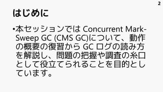 はじめに
•本セッションでは Concurrent Mark-
Sweep GC (CMS GC)について、動作
の概要の復習から GC ログの読み方
を解説し、問題の把握や調査の糸口
として役立てられることを目的とし
ています。
2
 