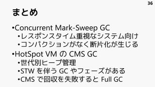 まとめ
•Concurrent Mark-Sweep GC
•レスポンスタイム重視なシステム向け
•コンパクションがなく断片化が生じる
•HotSpot VM の CMS GC
•世代別ヒープ管理
•STW を伴う GC やフェーズがある
•CMS で回収を失敗すると Full GC
36
 