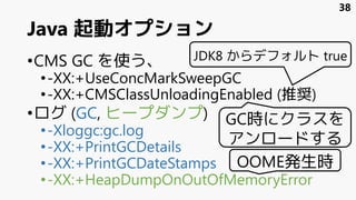 Java 起動オプション
•CMS GC を使う、
•-XX:+UseConcMarkSweepGC
•-XX:+CMSClassUnloadingEnabled (推奨)
•ログ (GC, ヒープダンプ)
•-Xloggc:gc.log
•-XX:+PrintGCDetails
•-XX:+PrintGCDateStamps
•-XX:+HeapDumpOnOutOfMemoryError
GC時にクラスを
アンロードする
OOME発生時
38
JDK8 からデフォルト true
 