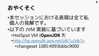 おやくそく
•本セッションにおける表現は全て私
個人の見解です。
•以下の JVM 実装に基づいています
•HotSpot VM (OpenJDK 7)
•http://hg.openjdk.java.net/jdk7u/jdk7u
•changeset 1085:4093bbbc9000
4
 