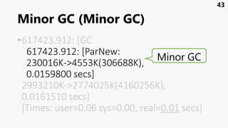 Minor GC (Minor GC)
•617423.912: [GC
617423.912: [ParNew:
230016K->4553K(306688K),
0.0159800 secs]
2993210K->2774025K(4160256K),
0.0161510 secs]
[Times: user=0.06 sys=0.00, real=0.01 secs]
43
Minor GC
 
