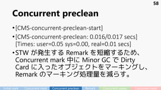 Concurrent preclean
•[CMS-concurrent-preclean-start]
•[CMS-concurrent-preclean: 0.016/0.017 secs]
[Times: user=0.05 sys=0.00, real=0.01 secs]
•STW が発生する Remark を短縮するため、
Concurrent mark 中に Minor GC で Dirty
Card に入ったオブジェクトをマーキングし、
Remark のマーキング処理量を減らす。
58
Initial mark Concurrent mark Concurrent preclean Remark Concurrent sweep Concurrent reset
 