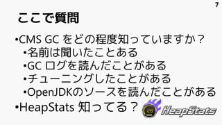 ここで質問
•CMS GC をどの程度知っていますか？
•名前は聞いたことある
•GC ログを読んだことがある
•チューニングしたことがある
•OpenJDKのソースを読んだことがある
•HeapStats 知ってる？
7
 