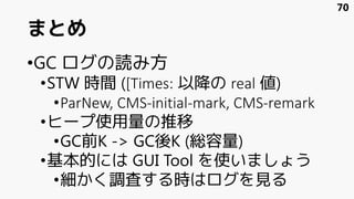 まとめ
•GC ログの読み方
•STW 時間 ([Times: 以降の real 値)
•ParNew, CMS-initial-mark, CMS-remark
•ヒープ使用量の推移
•GC前K -> GC後K (総容量)
•基本的には GUI Tool を使いましょう
•細かく調査する時はログを見る
70
 