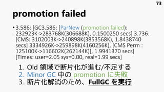 promotion failed
•3.586: [GC3.586: [ParNew (promotion failed):
232923K->283768K(306688K), 0.1500250 secs] 3.736:
[CMS: 3102003K->240898K(3853568K), 1.8438740
secs] 3334926K->259898K(4160256K), [CMS Perm :
125100K->116602K(262144K)], 1.9941370 secs]
[Times: user=2.05 sys=0.00, real=1.99 secs]
1. Old 領域で断片化が進む/不足する
2. Minor GC 中の promotion に失敗
3. 断片化解消のため、FullGC を実行
73
 