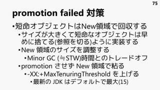 promotion failed 対策
•短命オブジェクトはNew領域で回収する
•サイズが大きくて短命なオブジェクトは早
めに捨てる(参照を切る)ように実装する
•New 領域のサイズを調整する
•Minor GC (≒STW)時間とのトレードオフ
•promotion させず New 領域で粘る
•-XX:+MaxTenuringThreshold を上げる
•最新の JDK はデフォルトで最大(15)
75
 