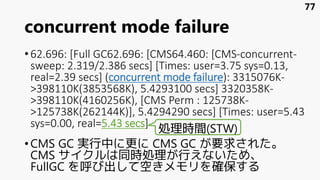 concurrent mode failure
•62.696: [Full GC62.696: [CMS64.460: [CMS-concurrent-
sweep: 2.319/2.386 secs] [Times: user=3.75 sys=0.13,
real=2.39 secs] (concurrent mode failure): 3315076K-
>398110K(3853568K), 5.4293100 secs] 3320358K-
>398110K(4160256K), [CMS Perm : 125738K-
>125738K(262144K)], 5.4294290 secs] [Times: user=5.43
sys=0.00, real=5.43 secs]
•CMS GC 実行中に更に CMS GC が要求された。
CMS サイクルは同時処理が行えないため、
FullGC を呼び出して空きメモリを確保する
77
処理時間(STW)
 