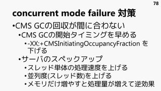 concurrent mode failure 対策
•CMS GCの回収が間に合わない
•CMS GCの開始タイミングを早める
•-XX:+CMSInitiatingOccupancyFraction を
下げる
•サーバのスペックアップ
•スレッド単体の処理速度を上げる
•並列度(スレッド数)を上げる
•メモリだけ増やすと処理量が増えて逆効果
78
 
