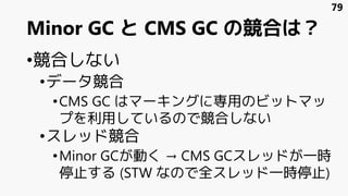 Minor GC と CMS GC の競合は？
•競合しない
•データ競合
•CMS GC はマーキングに専用のビットマッ
プを利用しているので競合しない
•スレッド競合
•Minor GCが動く → CMS GCスレッドが一時
停止する (STW なので全スレッド一時停止)
79
 