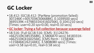 GC Locker
•18.412: [GC18.412: [ParNew (promotion failed):
307246K->305703K(306688K), 0.1039500 secs]
3695539K->3798331K(4160256K), 0.1041210 secs]
[Times: user=0.20 sys=0.00, real=0.10 secs]
•GC locker: Trying a full collection because scavenge failed
•18.516: [Full GC18.516: [CMS: 3112627K-
>662510K(3853568K), 3.5806870 secs] 3418331K-
>662510K(4160256K), [CMS Perm : 115836K-
>115846K(262144K)], 3.5808080 secs] [Times:
user=3.58 sys=0.01, real=3.58 secs]
80
 