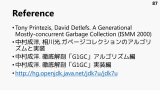 Reference
•Tony Printezis, David Detlefs. A Generational
Mostly-concurrent Garbage Collection (ISMM 2000)
•中村成洋, 相川光.ガベージコレクションのアルゴリ
ズムと実装
•中村成洋. 徹底解剖「G1GC」アルゴリズム編
•中村成洋. 徹底解剖「G1GC」実装編
•http://hg.openjdk.java.net/jdk7u/jdk7u
87
 