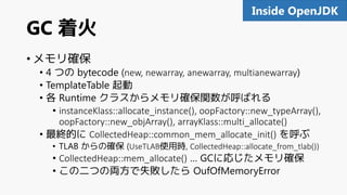 GC 着火
• メモリ確保
• 4 つの bytecode (new, newarray, anewarray, multianewarray)
• TemplateTable 起動
• 各 Runtime クラスからメモリ確保関数が呼ばれる
• instanceKlass::allocate_instance(), oopFactory::new_typeArray(),
oopFactory::new_objArray(), arrayKlass::multi_allocate()
• 最終的に CollectedHeap::common_mem_allocate_init() を呼ぶ
• TLAB からの確保 (UseTLAB使用時, CollectedHeap::allocate_from_tlab())
• CollectedHeap::mem_allocate() … GCに応じたメモリ確保
• この二つの両方で失敗したら OufOfMemoryError
91Inside OpenJDK
 