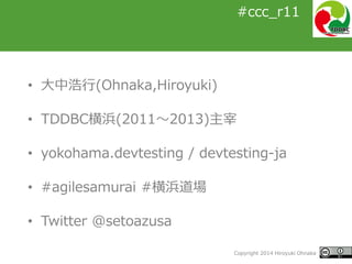 #ccc_r11
Copyright 2014 Hiroyuki Ohnaka
#ccc_r11
• 大中浩行(Ohnaka,Hiroyuki)
• TDDBC横浜(2011～2013)主宰
• yokohama.devtesting / devtesting-ja
• #agilesamurai #横浜道場
• Twitter @setoazusa
 