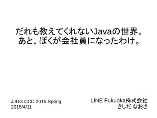 だれも教えてくれないJavaの世界。
あと、ぼくが会社員になったわけ。
LINE Fukuoka株式会社
きしだ なおき
JJUG CCC 2015 Spring
2015/4/11
 