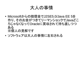 大人の事情
● Microsoftからの賠償金でJ2SE5.0/Java EE 5を
作り、そのお金がつきてリーマンショックでJavaどこ
ろじゃなくなってOracleに買収されて持ち直しつつ
ある
※個人の見解です
● ソフトウェアは大人の事情に左右される
 