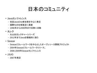 日本のコミュニティ
●
Javaカンファレンス
– 初回JavaOne参加者を中心に発足
– 国際化の仕様策定に貢献
– 1996年から2000年まで活発に活動
●
丸レク
– 丸山先生レクチャーシリーズ
– 2012年までJavaを積極的に扱う
●
Seasar
– Seasar2フレームワークを中心としたオープンソース開発プロジェクト
– 2004年Seasar2フレームワークリリース。
– 2006-2009年Seasarカンファレンス
● JJUG
– 2007年発足
 