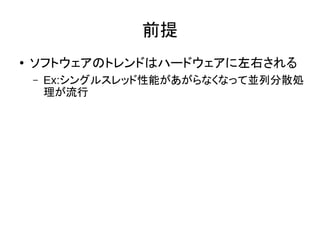 前提
● ソフトウェアのトレンドはハードウェアに左右される
– Ex:シングルスレッド性能があがらなくなって並列分散処
理が流行
 